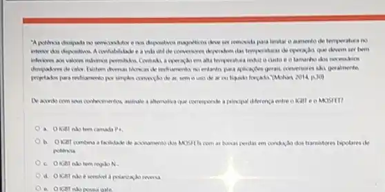 magneticos deve ser removida para limitar o aumento de temperatura no
interior dos depositios. A confiabilitade e a wide untile convenores dependen ilas temperaturas de operaçdo que devem set bem
permitikos. Contuksi a operaçib em alta temperatura redur o custo e o lamanho dos necessarios
no entanto para aplicaciles gerasis conversores six geramente
proyetaksi para restiamento po simples communido de at semo uso de (Mohan 2014, p.30)
De acondo com seus conteximentos assinale a allenalive que corresponde a principal diferenca entre o IGIII e o MOSIED
a. OKGBT nào tem camadi P.
b. OKGB combina a facilidade de acconsment dos MOSHTs com as baisas perilas em conduçdo dos transistores bipolares de
potencia
c. OKBTnho tem regisoN.
e sensivel a polarizacik reversa
possui gate