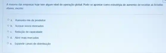 A maioria das empresas hoje tem algum nivel de operação global. Pode -se apontar como estratégia de aumento de receitas as listadas
abaixo, exceto:
a. Aumenta mix de produtos
b. Acessar novos mercados
c. Redução de capacidade
d. Abrir mais mercados
e. Expandir canais de distribuição