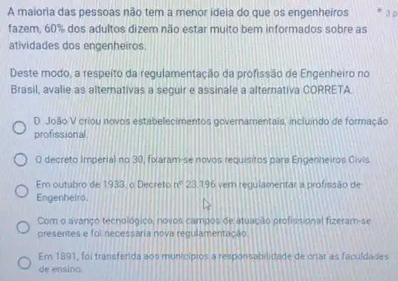 A maioria das pessoas não tem a menor ideia do que os engenheiros
fazem, 60%  dos adultos dizem não estar muito bem informados sobre as
atividades dos engenheiros.
Deste modo, a respeito da regulamentação da profissão de Engenheiro no
Brasil, avalie as alternativas a seguire assinale a alternativa CORRETA
D. João V criou novos estabelecimentos governamentals incluindo de formação
profissional
decreto Imperial no 30. fixaram-se novos requisitos para Engenheiros Civis
Em outubro de 1933 lo Decreto n^circ  23.196 vem regulamentara profissão de
Engenheiro
Com o avanço tecnologico, novos campos de atuacao profissional fizeram-se
presentes e foi necessaria nova regulamentação
Em 1891, foi transferida aos municipios a responsabilidade de criar as faculdades
de ensino.
3 p