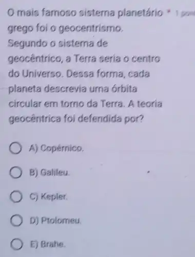 mais famoso sistema planetário
grego foi o geocentrismo.
Segundo o sistema de
geocentrico, a Terra sería o centro
do Universo Dessa forma cada
planeta descrevia uma órbita
circular em torno da Terra. A teoria
geocêntrica foi defendida por?
A) Copérnico.
B) Galileu.
C) Kepler.
D) Ptolomeu.
E) Brahe.