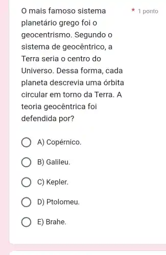 mais famoso sistema
planetáric ) grego foi o
geocentrismo . Segundo o
sistema de geocêntrico, a
Terra seria o centro do
Universo. Dessa forma, cada
planeta descrevia uma orbita
circular em torno da Terra 1. A
teoria geocêntrica foi
defendida por?
A) Copérnico
B) Galileu.
C) Kepler.
D) Ptolomeu.
E) Brahe.
1 ponto