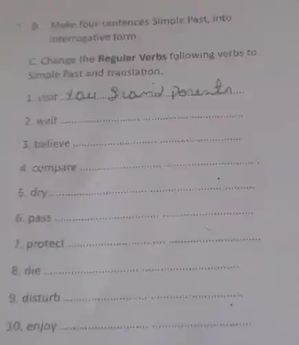 Make four sentences Simple Past, into
interrogative form.
Change the Regular Verbs following verbs to
Simple Past and translation.
1.visit
__
md
2. wait
__
3. believe
__
..............
4.compare ...........
__
5 dry
__
.... .....
6.pass .......
__
7.protect ....
__
8 die
__
serious is a that
9. disturb ...
__
10 enjoy
__
 .in .