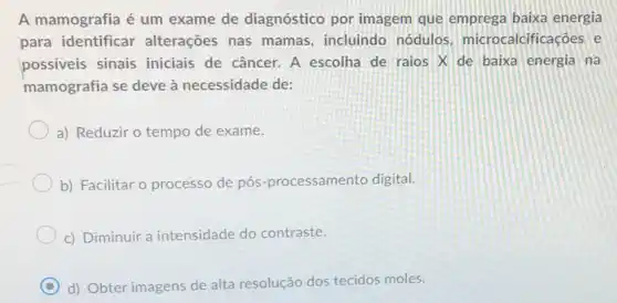 A mamografia é um exame de diagnóstic por imagem que emprega baixa energia
para identificar alterações nas mamas incluindo nódulos microcalcificaçōes e
possiveis sinais iniciais de câncer. A escolha de raios X de baixa energia na
mamografia se deve à necessidade de:
a) Reduzir o tempo de exame.
b) Facilitar o processo de pós-processamento digital.
c) Diminuir a intensidade do contraste.
C d) Obter imagens de alta resolução dos tecidos moles.