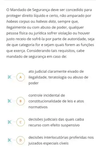 Mandado de Segurança deve ser concedido para
proteger direito líquido e certo, não amparado por
habeas corpus ou habeas data , sempre que,
ilegalmente ou com abuso de poder , qualquer
pessoa física ou jurídica sofrer violação ou houver
justo receio de sofrê-la por parte de autoridade , seja
de que categoria for e sejam quais forem as funções
que exerça . Considerando tais requisitos , cabe
mandado de segurança em caso de:
ato judicial claramente eivado de
A ilegalidade , teratologia ou abuso de n
poder
controle incidental de
B cons titucionalidade de leis e atos D
normativos
- C
decisões judiciais das quais caiba
.
recurso com efeito suspensivo
decisões interlocutórias proferidas nos