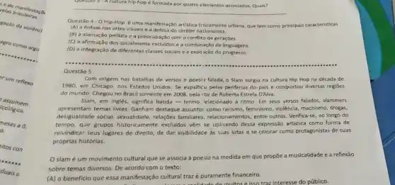 very manifestaçã
velas
gação da violênc)
egro como argu
er um reflexo
assumem
icológica.
meses a 0 :
o.
eitos com
A cultura hip hop 6
__
Questão 4- O Hip-Hop é uma manifestação artistica tisicamente urbana, que tem como principais características
(A) a ênfase nas artes visuais e a defesa do caráter nacionalista.
(B) a alienação política e a preocupação com o conflito de gerações.
(C) a afirmação dos socialmente excluidos e a combinação de linguagens.
(D) a integração de diferentes classes sociais e a exalt 3ção do progresso.
Questão 5
Com origem nas batalhas de versos e poesia falada, o Slam surgiu na cultura Hip Hop na década de
1980, em Chicago nos Estados Unidos Se espalhcu pelas periferias do país e conquistou diversas regiōes
do mundo. Chegou no Brasil somente em 2008, pela voz de Roberta Estrela D'Alva.
Slam, em inglês significa batida -termo relacionado a ritmo. Em seus versos falados, slammers
apresentam temas livres. Ganham destaque assunto:como racismo , feminismo, violência machismo, drogas,
desigualdade social sexualidade, relações familiares, relacionam entos, entre outros. Verifica -se, ao longo do
tempo, que grupos historicamente excluidos vêm se utilizando dessa expressão artística como forma de
reivindicar seus lugares de direito de dar visibilidade as suas lutas e se colocar como protagonistas de suas
próprias histórias.
slamé um movimento cultural que se associa à poesia na medida em que propōe a musicalidade e a reflexão
sobre temas diversos. De acordo com o texto:
(A) o benefício que essa manifestação cultural trazé puramente financeiro.