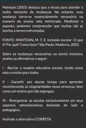 Mantoan (2003)destaca que a escola para atender a
todos necessita de mudanças . No entanto , essa
mudança torna-se essencialmente necessária na
maneira do ensino nela ministrado . Mediante o
exposto, podemos compreender que muitas são as
tarefas a serem enfrentadas.
FONTE : MANTOAN, M. T.E. Inclusão escolar: O que
é? Por quê? Como fazer? São Paulo : Moderna, 2003.
Sobre as mudancas necessárias na escola inclusiva.
analise as afirmativas a seguir:
1 - Recriar o modelo educativo escolar tendo como
eixo o ensino para todos.
II - Garantir aos alunos tempo para aprender
reconhecendo as singularidades nesse processc . bem
como um ensino que não segregue.
III - Reorganizar as escolas exclusivamente em seus
aspectos administrativos deixando de lado o
pedagógico.
Assinale a alternativa CORRETA: