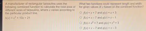 A manufacturer of rectangular tarpaulins uses the
following combined to calculate the total area of
different sizes of tarpaulins, where x varies according to
the particular product line.
h(x)=x^2+10x+21
What two functions could represent length and width
for given values of x based on the combined function?
f(x)=x+7 and g(x)=x+3
f(x)=x-7 and g(x)=x-1
f(x)=x^2+7 and g(x)=x^3+3
f(x)=x-7 and g(x)=x-3