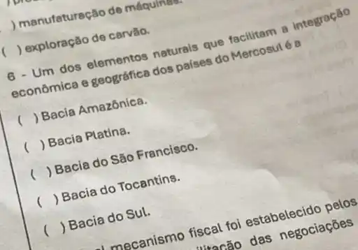 ) manufaturação de máquina
) exploração de carvão.
6 - Um dos elementos naturais que facilitam 8 integração
econômica e geográfica dos países do Mercosul é a
() Bacia Amazônica.
() Bacia Platina.
( ) Bacia do São Francisco.
() Bacia do Tocantins.
() Bacia do Sul.
mecanismo fiscal foi estabelecido pelos
4incão das negociaçōes