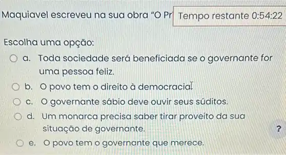 Maquiavel escreveu na sua obra "O Pr Tempo restante
Escolha uma opção:
a. Toda sociedade será beneficiada se o governante for
uma pessoa feliz.
b. O povo tem o direito à democracial
c. O governante sábio deve ouvir seus súditos.
d. Um monarco precisa saber tirar proveito da sua
situação de governante.
e. Opovo tem o governante que merece.