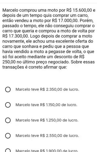 Marcelo comprou uma moto por R 15.600,00 e
depois de um tempo quis comprar um carro,
então vendeu a moto por R 17.000,00 . Porém
passado o tempo, ele não conseguiu comprar o
carro que queria e comprou a moto de volta por
R 17.300,00 . Logo depois de comprar a moto
novamente , ele achou I uma excelente oferta do
carro que sonhava e pediu que a pessoa que
havia vendido a moto a pegasse de volta, o que
só foi aceito mediante , um desconto de RS
250,00 no último preço negociado . Sobre essas
transações é correto afirmar que:
Marcelo teve R 2.350,00 de lucro.
Marcelo teve R 1.150,00 de lucro.
Marcelo teve R 1.250,00 de lucro.
Marcelo teve R 2.550,00 de lucro.
Marcelo teve R 1.900.00 de lucro.