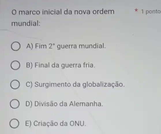 marco inicial da nova ordem
mundial:
A) Fim 2^circ  guerra mundial.
B) Final da guerra fria.
C)Surgimentc da globalização.
D) Divisão da Alemanha.
E) Criação da ONU.
1 ponto