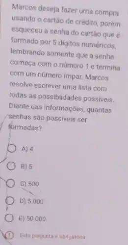 Marcos deseja fazer uma compra
usando o cartão de crédito, porém
esqueceu a senha do cartão que é
formado por 5 digitos numéricos,
lembrando somente que a senha
começa com o número 1 e termina
com um número impar Marcos
resolve escrever uma lista com
todas as possiblidades possiveis.
Diante das informações quantas
senhas são possiveis ser
formadas?
A) 4
B) 5
C) 500
D) 5.000
E) 50.000
Esta pergunta é obrigatória