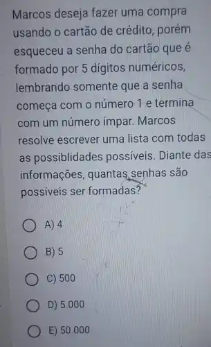 Marcos deseja fazer uma compra
usando o cartão de crédito, porém
esqueceu a senha I do cartão que é
formado por 5 digitos numéricos,
lembrando somente que a senha
começa com. 0 número 1 e termina
com um número impar. Marcos
resolve escrever uma lista com todas
as possiblidades possiveis. Diante das
informações , quantas senhas são
possiveis ser formadas?
A) 4
B) 5
C) 500
D) 5.000
E) 50.000