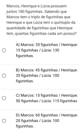 Marcos, Henrique e Lúcia possuem
juntos 180 figurinhas . Sabendo que
Marcos tem o triplo de figurinhas que
Henrique e que Lúcia tem o quíntuplo da
quantidade de figurinhas que Henrique
tem, quantas figurinhas cada um possui?
A) Marcos: 35 figurinhas /Henrique:
15 figurinhas / Lúcia: 130
figurinhas.
B) Marcos: 45 figurinhas /Henrique:
35 figurinhas /Lúcia: 100
figurinhas.
C) Marcos: 15 figurinhas /Henrique:
50 figurinhas /Lúcia: 115 figurinhas
D) Marcos: 60 figurinhas / Henrique:
20 figurinhas ; / Lúcia: 100
figurinhas.