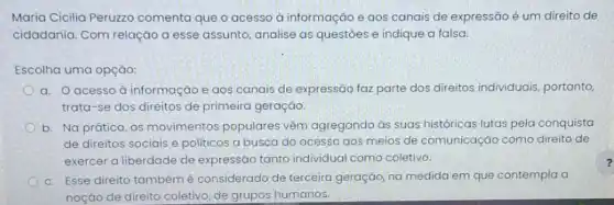 Maria Cicilia Peruzzo comenta que o acesso à informação e aos canais de expressão é um direito de
cidadania. Com relação a esse assunto, analise as questoes e indique a falsa:
Escolha uma opção:
a. Oacesso à informação e aos canais de expressão faz parte dos direitos individuais portanto
trata-se dos direitos de primeira geração.
b. Na prática, os movimentos populares vêm agregando às suas históricas lutas pela conquista
de direitos sociais e politicos a busca do acesso aos meios de comunicação como direito de
exercer a liberdade de expressão tanto individual como coletivo.
c. Esse direito também é considerado de terceira geração, na medida em que contempla a
noção de direito coletivo de grupos humanos.