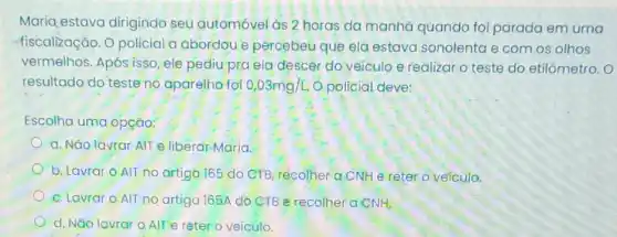 Maria estava dirigindo seu automóvel as 2 horas da manha quando foi parada em uma
fiscalização.O policial a abordou e percebeu que ela estava sonolenta e com os olhos
vermelhos. Após isso ele pediu pra ela descer do veiculo e realizar o teste do etilómetro. O
resultado do teste no aparelho foi 0,03mg/L. Opolicial deve:
Escolha uma opção:
a. Não lavrar AlTe liberar Maria.
b. Lavrar O AIT no artigo 165 do CTB, recolher a CNH e reter o veículo.
c. Lavrar O AlT no artigo 165A do CTB e recolher a CNH.
d. Não lavrar o AlT e reter o veiculo.