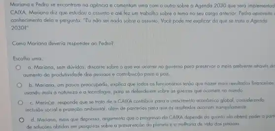 Mariana e Pedro se encontram na agencia e comentam uma com o outro sobre a Agenda 2030 que será implementad
CAIXA. Mariana diz que estudou o assunto e até fez um trabalho sobre o tema no seu cargo anterior. Pedro aproveita
conhecimento dela e pergunta: "Eu não sei nada sobre o assunto. Você pode me explicar do que se trata a Agenda
2030?"
Como Mariana deveria responder ao Pedro?
Escolha uma:
a. Mariana, sem dúvidas, discorre sobre o que vai ocorrer no governo para preservar o meio ambiente através do
aumento da produtividade das pessoas e contribuição para a paz.
b. Mariana, um pouco preocupada, explica que todos os funcionários terão que trazer mais resultados financeiros,
usando mais a natureza e a tecnologia, para se defenderem sobre as guerras que ocorrem no mundo.
C. Marialia responde que se trata de a CAIXA contribuir para o crescimento econômico global considerando
inclusão social e proteção ambiental , além de parcerias para que os resultados ocorram tranquilamente.
d. Mariana, mais que depressa, argumenta que o progresso da CAIXA depende do quanto ela obterá poder a parti
de soluções obtidas em pesquisas sobre a preservação do planeta e a melhoria de vida das pessoas.