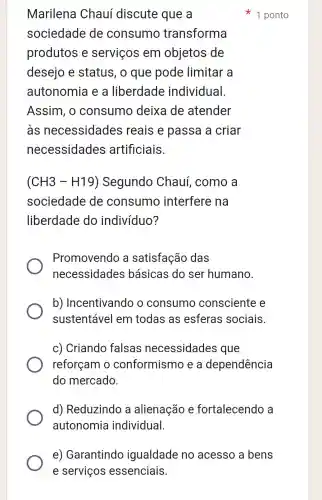 Marilena Chauí discute que a
sociedade de consumo transforma
produtos e serviços em objetos de
desejo e status, o que pode limitar a
autonomia e a liberdade individual.
Assim, o consumo deixa de atender
às necessidades reais e passa a criar
necessidades artificiais.
(CH3-H19) Segundo Chauí, como , a
sociedade de consumo interfere na
liberdade do indivíduo?
Promovendo a satisfação das
necessidades básicas do ser humano.
b)Incentivando o consumo consciente e
sustentável em todas as esferas sociais.
c) Criando falsas necessidades que
reforçam o conformismo , e a dependência
do mercado.
d) Reduzindo a alienação e fortalecend , a
autonomia individual
1 ponto
e) Garantindo igualdade no acesso a bens
e serviços essenciais.