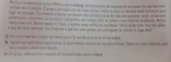 Marisa é estudante do Ensino Médio e sofre bullying constantemente de um grupo de sua turma. ELa nào tem mais
vontade de ir à escola Ogrupo a persegue até nas redes sociais. Faltar as aulas já nào está sendo suficiente para
fugir da situação. Fla comecou a pensar em desistir dos estudos e ficou dez dias sem aparecer. Jorge, um de seus
professores, estranhou sua ausencia e perguntou aos colegas dela se sabiam o que tinha the acontecido. Muitos
comecaram a rir. Nesse momento, Clara, a methor amiga de Marisa, exclamou . "Vocês estão rindo, mas nào sabem
que ela está sentindo, nào imaginam o que ela sofre porque nào conseguem se colocar no lugar dela!".
a) Descreva o que vocé imagina que Marisa possa ter sentido ao se tornar alvo de bullying
b) Suponha que voce tenha a oportunidade de ajudar Marisa a desenvolver sua autoconfianca. Elabore um roteiro indicando agoles
que a ajudem a vencer esse desafio
c) Em gropo, elaborem uma campanha de conscientização contra o bullying