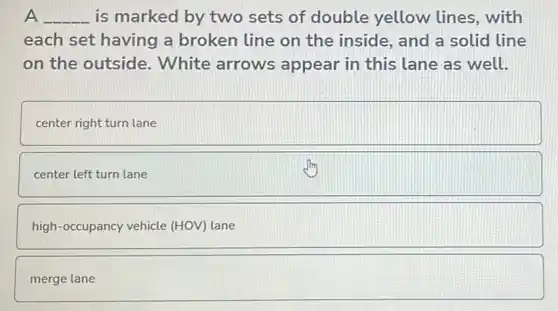 __ . is marked by two sets of double yellow lines, with
each set having a broken line on the inside, and a solid line
on the outside . White arrows appear in this lane as well.
center right turn lane
center left turn lane
high-occupancy vehicle (HOV) lane
merge lane