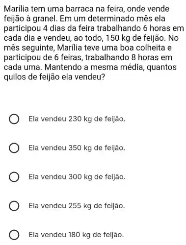 Marília tem uma barraca na feira , onde vende
feijão à granel. Em um determinado mês ela
participou 4 dias da feira trabalhando 6 horas em
cada dia e vendeu, ao todo, 150 kg de feijão. No
mes seguinte , Marília teve uma boa colheita e
participou de 6 feiras , trabalhando 8 horas em
cada uma . Mantendo a mesma média , quantos
quilos de feijão ela vendeu?
Ela vendeu 230 kg de feijão.
Ela vendeu 350 kg de feijão.
Ela vendeu 300 kg de feijão.
Ela vendeu 255 kg de feijão.
Ela vendeu 180 kg de feijão.