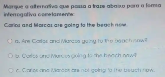 Marque a alfernativa que passa a frase abaixo para a forma
interrogativo corretamente:
Carlos and Marcos are going to the beach now.
a. Are Carlos and Marcos going to the beach now?
b. Carlos and Marcos going to the beach now?
c. Carlos and Marcos are not going to the beach now.