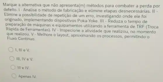 Marque a alternativa que não apresenta (m) métodos para combater a perda por
defeito. I - Analise o método de fabricacão e elimine etapas desnecessárias. II -
Elimine a possibilidade de repeticão de um erro, investigando onde ele foi
originado implementando dispositivos Poka -Yoke. III - Reduza 0 tempo de
preparação de e equipamentos utilizando a ferramenta de TRF (Troca
Rápida de Ferramentas). IV - Inspecione a atividade que realizou, no momento
que realizou. V - Melhore o layout aproximando os processos permitindo o
Fluxo Continuo.
1, III eV.
III, IV e V.
III e IV.
Apenas IV.