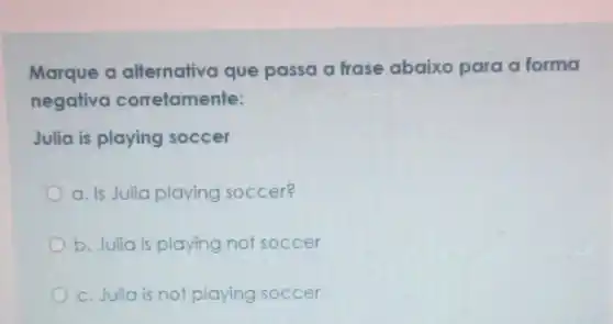 Marque a alternativa que passa a frase abaixo para a forma
negativa corretamente:
Julia is playing soccer
a. Is Julia playing soccer?
b. Julia is playing not soccer
c. Julia is not playing soccer