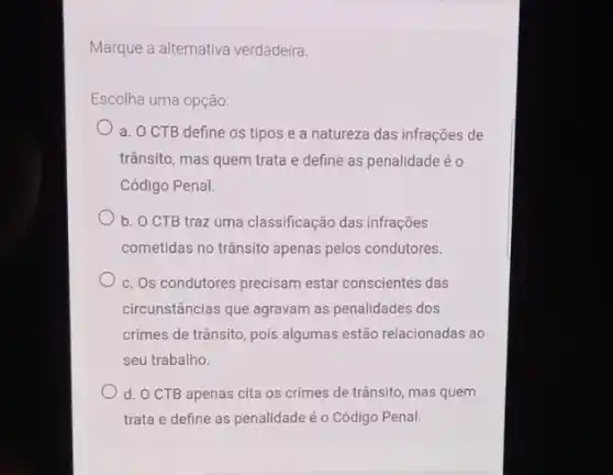 Marque a alternativa verdadeira.
Escolha uma opção:
a. OCTB define os tipos e a natureza das infrações de
trânsito, mas quem trata e define as penalidade éo
Código Penal.
b. O CTB traz uma classificação das infrações
cometidas no trânsito apenas pelos condutores.
c. Os condutores precisam estar conscientes das
circunstâncias que agravam as penalidades dos
crimes de trânsito, pois algumas estão relacionadas ao
seu trabalho.
d. O CTB apenas cita os crimes de trânsito mas quem
trata e define as penalidade é o Código Penal.