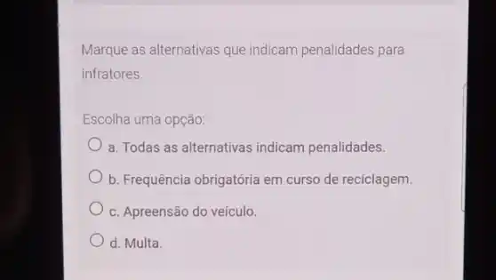 Marque as alternativas que indicam penalidades para
infratores.
Escolha uma opção:
a. Todas as alternativas indicam penalidades.
b. Frequência obrigatória em curso de reciclagem.
c. Apreensão do veículo.
d. Multa.