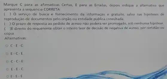 Marque C para as afirmativas Certas E para as Erradas depois indique a alternativa que
apresenta a sequência CORRETA:
() O serviço de busca e fornecimento da informação é gratuito, salvo nas hipoteses de
reprodução de documentos pelo órgão ou entidade pública consultada.
() O prazo de resposta ao pedido de acesso não poderá ser prorrogado, sob nenhuma hipótese
)E direito do requerente obter o inteiro teor de decisão de negativa de acesso, por certidão ou
cópia.
Alternativas:
C-E-C
E-C-E.
C-C-E.
E-E-C
E-E-E.