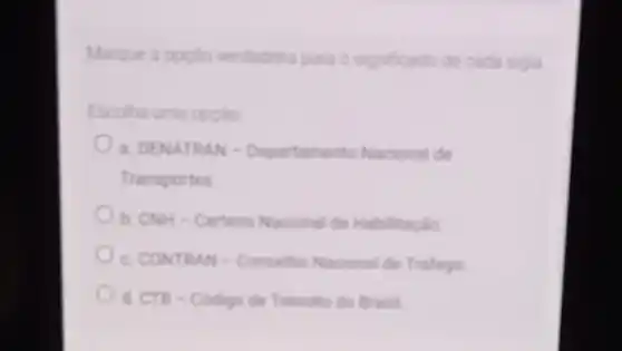 Marque a opcio verdadera para o significado de cada sigia
Escolha uma opcilo
a. DENATRAN -Departamento Nacional de
Transportes
b. CNH-Carteira Nacional de Habilitação
c. CONTRAN-Conselhe Nacional de Traffego
d. CTB-Codigo de Transito do Brasil