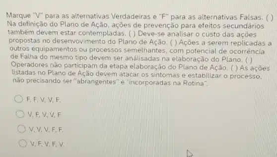 Marque "V" para as alternativas Verdadeiras e "F" para as alternativas Falsas . (1)
Na definição do Plano de Ação, ações de prevenção para efeitos secundários
também devem estar contempladas. ( ) Deve -se analisar o custo das ações
propostas no desenvovimento do Plano de Ação. ( )Acoes a serem replicadas a
outros equipamentos ou processos semelhantes , com potencial de ocorrencia
de Falha do mesmo tipo devem ser análisadas na elaboração do Plano. ()
Operadores não participam da etapa elaboração do Plano de Ação. ( ) As acoes
listadas no Plano de Ação devem atacar os sintomas e estabilizar o processo,
não precisando ser "abrangentes" e "incorporadas na Rotina".
F,F,V,V F.
V,F,V,V F
V,V,V,F F.
V, F, V, F v