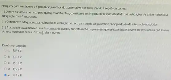 Marque V para verdadeiro e F para falso, assinalando a alternativa que corresponde à sequência correta:
( ) Dentre os fatores de risco para queda, os ambientais, constituem em importante responsabilidade das institutições de saúde, incluindo a
adequação da infraestrutura.
( ) 0 momento adequado para realização da avaliação de risco para queda do paciente é no segundo dia de internação hospitalar.
(
) A acuidade visual baixa é uma das causas de quedas, por esta razão, os pacientes que utilizam óculos devem ser instruidos a nǎo safrem
do leito hospitalar sem a utilizaçgo dos mesmos.
Escotha uma opção:
a. F,FeV
b. F,FeV
C. V,FeV
d. F,Ve V.
e. V,Fe F.