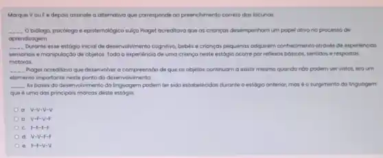 Marque Vou F e depois assinale a alternativa que corresponde oo preenchimento correto das locunas
__ Obiólogo, psicólogo e epistemologico suiço Ploget ocreditovo que as crianças desempenhom um papel ativo no processo de
aprendizagem.
__ Durante esse estógio inicial de desenvolvimento cognitivo, bebes e crianças pequenas adquirem conhecimento atrovés de experiencios
sensoriais e manipulação de objetos. Toda a experiência de uma criança neste estógio ocorre por reflexos bósicos, sentidos e respostas
motoras.
__ Plaget acreditova que desenvolver a compreensão de que os objetos continuam a existir mesmo quando nôo podem ser vistos, era um
elemento importante neste ponto do desenvolvimento.
__ As bases do desenvolvimento da linguagem podem ter sido estabelecidas durante o estágio anterior, mas 6 o surgimento da linguagem
que é uma das principais marcas deste estágio
V-V-V-V
b V-F-V-F
c. F-F-F-F
d V-V-F-F
F-F-V-V