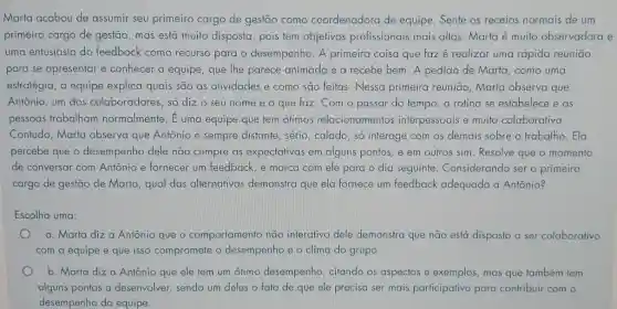 Marta acabou de assumir seu primeiro cargo de gestão como coordenadora de equipe. Sente os receios normais de um
primeiro cargo de gestão, mas está muita disposta, pois tem objetivos profissionais mais altos. Marta é muito observadora e
uma entusiasta do feedback como recurso para o desempenho. A primeira coisa que faz é realizar uma rápida reunião
para se apresentar e conhecer a equipe , que lhe parece animada e a recebe bem. A pedido de Marta, como uma
estratégia, a equipe explica quais são as atividades e como são feitas. Nessa primeira reunião, Marta observa que
Antônio, um dos colaboradores, só dizz o seu nome e o que faz. Com o passar do tempo a rotina se estabelece e as
pessoas trabalham normalmente. É uma equipe que tem ótimos relacionamentos interpessoais e muito colaborativa.
Contudo, Marta observa que Antônio é sempre distante, sério , calado, só interage com os demais sobre o trabalho.Ela
percebe que o desempenho dele não cumpre as expectativas em alguns pontos, e em outros sim. Resolve que o momento
de conversar com Antônio e fornecer um feedback, e marca com ele para o dia seguinte. Considerando ser o primeiro
cargo de gestão de Marta, qual das alternativas demonstra que ela fornece um feedback adequado a Antônio?
Escolha uma:
a. Marta diza Antônio que o comportamento não interativo dele demonstra que não está disposto a ser colaborativo
com a equipe e que isso compromete o desempenho e o clima do grupo
b. Marta diza Antônio que ele tem um ótimo desempenho , citando os aspectos e exemplos, mas que também tem
alguns pontos a desenvolver, sendo um deles o fato de que ele precisa ser mais participativo para contribuir com o
desempenho da equipe.