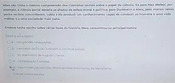 Marx nǎo tinha a mesma compreensão dos cientistas sociais sobre o papel da ciência. Se para Max Weber, por
exemplo, a ciência social deveria se afastarda esfera moral e politica, para Durkheim e Marx, pelo menos nesse
ponto os dois concordavam cabia a ela produzir um conhecimento capaz de conduziros homens a uma vida
melhorea uma sociedade mais justa.
Emboratenha escrito sobre várias fases da história, Marx concentrou-se principalmente:
Escolha uma opção
a. nasgrandes navegagoes
b. nasidelas de Emile Durkheime nos fator socials.
c. nopositivismode Augusto Comte
d. na Revolução Francesa
c. nasmudanças ocorridas devido ao desenvolvimento do capitalismo
Limpar minha escolha