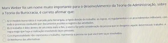 Marx Weber foi um nome muito importante para o desenvolvimento da Teoria da Administração, sobre
a Teoria da Burocracia é correto afirmar que:
A) O modelo burocrático é marcado pela hierarquia, a rigida divisão do trabalho as regras, os regulamentos e os procedimentos inflexivels com
todo o processo conduzido por documentos escritos e registro das atividades.
B) O trabalho é feito dentro de um inicio melo e fim, e você o faz pela consideração da pessoa que te designou aquele determinado trabalho. A
regra exige que haja a realização envolvendo laços pessoais.
C) A impessoalidade nǎo representa o trabalho, representa a pessoa na qual vocé tem laços envolvidos.
D) Nenhuma das alternativas