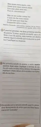 Mas quem sente muito cala;
Quem quer dizer quanto sente
Fica sem alma nem fala.
Fica só, inteiramentel
Mas se isto puder contar-lhe
que não lhe ouso contar.
Já nào terei que falar-lhe
Porque Ihe estou a falar...
PESSOA, Fermando. Obra poetical ineditas Rio de Janeiro:
Companhia José Aguilar, 1972 p. 513
(1) É possivel perceber, nas duas primeiras estrofes
do poema "O amor,quando se revelat; que o eu
lírico, a voz do poema, está vivendo um drama
interno. Qualé a dúvida que ronda esse eu poé-
tico?)Justifique sua resposta.
__
(2) Na primeira estrofe do poema, o verbo revelar
aparece duas vezes. Explique o sentido do ter-
mo em cada um dos versos iniciais. Em seguida,
explique o efeito desses dois sentidos na expres-
são do eu lírico.
__
De acordo com a terceira estrofe, qualé o único
sinal de expressão do amorqueoeu lírico busca
transmitirà amada?
__