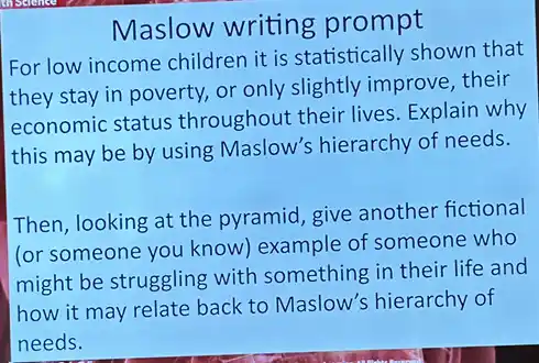 Maslow writing prompt
For low income children it is statistically shown that
they stay in poverty.or only slightly improve , their
economic status throughout their lives Explain why
this may be by using Maslow's hierarchy of needs.
Then, looking at the pyramid, give another fictional
(or someone you know example of someone who
might be struggling with something in their life and
how it may relate back to Maslow's hierarchy of
needs.