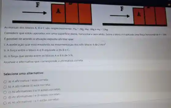 As massas dos blocos A, B e C são respectivamente:
m_(A)=2kg,m_(B)=6kg e m_(C)=12kg
Considere que estão apoiados em uma superficie plana horizontal e sem atrito Sobre o bloco Aé aplicada uma força horizontal de
F=10N
E possivel de acordo a situação exposta afirmar que:
I. A aceleração que está envolvida na movimentação dos três blocos é de
2m/s^2
II. A força entre o bloco A e B equivale a do BeC.
III. A força que existe entre os blocos'A e B é de 9 N.
Assinale a alternativa que corresponde a afirmativa correta.
Selecione uma alternativa:
a) A afirmativa I está correta.
b) A afirmativa III está correta.
c) As afirmativas II e III estão corretas.
d) As afirmativas I e III estão corretas.
e) As afirmativas lell estão corretas.