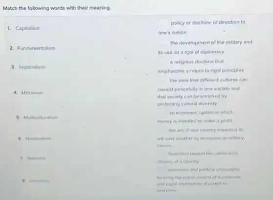 Match the following words with their meaning
1. Capitalism
2. Fundamentalism
3. Imperialism
4. Miturism
5. Multicuturalism
6. Nationaism
7. Nativin
square  policy or doctrine of devotion to
one's nation
square  the development of the military and
its use as a tool of diplomacy
square  a religious doctrine that
emphasizes a return to rigid principles
square  the view that different cultures can
coexist peacefully in one society and
that society can be enriched by
protecting cultural diversity
an economic system in which
money is invested to make a profit
the act of one country imposing its
will over another by economic or miltary
means
favoritism toward the native born
citiens of a country
economic and poltical phlosophy
favoring the pubric control of buninesses
and equal distribution of we with to
everyone
