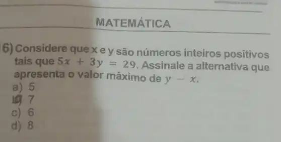 MATE MÁTIC A
6) Considere que x e y são números inteiros positivos
tais que 5x+3y=29 Assinale a alternativ.a que
apresenta o valor máximo de
y-x
a) 5
7
c) 6
d) 8