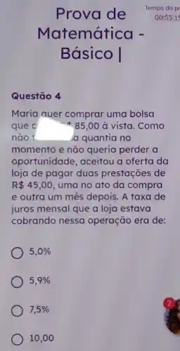 Matemática -
Básico I
Questão 4
Maria quer comprar uma bolsa
que c	* 85,00 à vista . Como
não t	Ja quantia no
momento e não queria perder a
oportunidade , aceitou a oferta da
loja de pagar duas prestações de
R 45,00 . uma no ato da compra
e outra um mes depois. A taxa de
juros mensal que a loja estava
cobrando nessa operação era de:
5,0% 
5,9% 
7,5% 
Prova de Tempo da pr
00:55:15