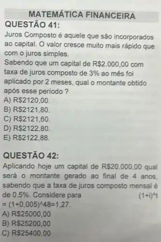 MATEMÁTICA FINANCEIRA
Juros Composto é aquele que são incorporados
ao capital. O valor cresce muito mais rápido que
com o juros simples.
Sabendo que um capital de R 2.000,00 com
taxa de juros composto de 3%  ao mês foi
aplicado por 2 meses, qual o montante obtido
apos esse período?
A) RS2120,00
B) R 2121,80
C) RS2121,60
D) RS2122,80
E) RS2122,88
QU ESTÃO 42:
Aplicando hoje um capital de RS20.000,00 qual
será 0 montante gerado ao final de 4 anos
sabendo que a taxa de juros composto mensal é
de 0,5%  Considere para
(1+i)^4t
=(1+0,005)^wedge 48=1,27
A) RS25000,00
B) R 25200,00
C) RS25400,00