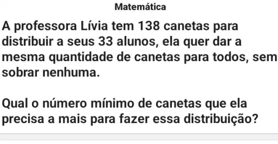 Matemática
A professora Lívia tem 138 canetas para
distribuir a seus 33 alunos, ela quer dar a
mesma quantidade de canetas para todos, sem
sobrar nenhuma.
Qual o número mínimo de canetas que ela
precisa a mais para fazer essa distribuição?