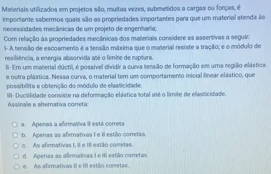 Materiais utilizados em projetos são, muitas vezes , submetidos a cargas ou forças, é
importante sabermos quais são as propriedades importantes para que um material atenda às
necessidades mecânicas de um projeto de engenharia;
Com relação às propriedades mecânicas dos materiais considere as assertivas a seguir:
I- A tensão de escoamento é a tensão máxima que o material resiste a tração; e o módulo de
resiliência, a energia absorvida até o limite de ruptura.
II-Em um material dúctil, é possivel dividir a curva tensão de formação em uma região elástica
e outra plástica. Nessa curva, o material tem um comportamento inicia linear elástico, que
possibilita a obtenção do módulo de elasticidade.
III- Ductilidade consiste na deformação elástica total até o limite de elasticidade.
Assinale a alternativa correta.
a. Apenas a afirmativa II está correta
b. Apenas as afirmativas I e ll estão corretas
c. As afirmativas I II e III estão corretas.
d. Apenas as afirmativas I e III estão corretas.
e. As afirmativas IIe III estão corretas.