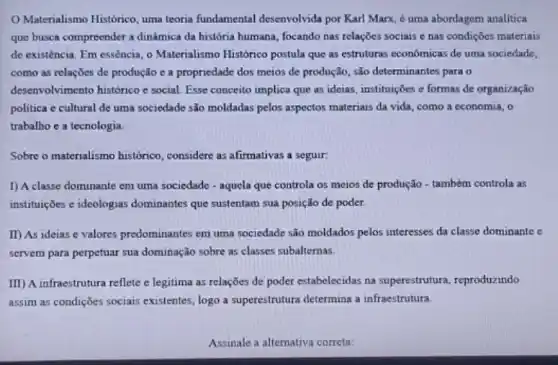 Materialismo Histórico, uma teoria fundamental desenvolvida por Karl Marx, é uma abordagem analitica
que busca compreender a dinâmica da história humana , focando nas relações sociais e nas condições materiais
de existência. Em essência o Materialismo Histórico postula que as estruturas economicas de uma sociedade,
como as relações de produção c a propriedade dos meios de produção são determinantes para o
desenvolvimento histórico e social. Esse conceito implica que as ideias, instituições e formas de organização
politica e cultural de uma sociedade são moldadas pelos aspectos materiais da vida, como a economia , o
trabalho e a tecnologia.
Sobre o materialismo histórico considere as afirmativas a seguir
1) A classe dominante em uma sociedade -aquela que controla os meios de produção - também controla as
instituições e ideologias dominantes que sustentam sua posição de poder.
II) As ideias e valores predominantes em uma sociedade são moldados pelos interesses da classe dominante e
servem para perpetuar sua dominação sobre as classes subalternas.
III) A infraestrutura reflete e legitima as relações de poder estabelecidas na superestrutura, reproduzindo
assim as condições sociais existentes, logo a superestrutura determina a infraestrutura.