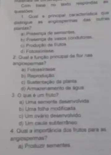 materials de consu organ
Com
base no texto respondas as
questoes:
1. Qual a principal caracteristica que
distingue as angiospermas das outras
plantas?
a) Presença de sementes
b) Presença de vasos condutores
c) Produção de frutos
d) Fotossintese
2. Qual a função principal da flor nas
angiospermas?
a) Fotossintese
b) Reprodução
c) Sustentação da planta
d) Armazenam ento de agua
3. Oque é um fruto?
a) Uma semente desenvolvida
b) Uma folha modificada
c) Um ovário desenvolvido
d) Um caule subterráneo
4. Qual a importancia dos frutos para as
angiospermas?
a) Produzir sementes