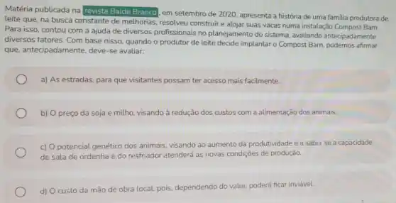 Matéria publicada na revista Balde Branco em setembro de 2020, apresenta a história de uma familia produtora de
leite que, na busca constante de melhorias resolveu construir e alojar suas vacas numa instalação Compost Barn.
Para isso, contou com a ajuda de diversos profissionais no planejamento do sistema, avaliando antecipadamente
diversos fatores . Com base nisso quando o produtor de leite decide implantar o Compost Barn podemos afirmar
que antecipadamente deve-se avaliar:
a) As estradas , para que visitantes possam ter acesso mais facilmente.
b) O preço da soja e milho visando à redução dos custos com a alimentação dos animais.
c) O potencial genético dos animais, visando ao aumento da produtividade e a saber se a capacidade
de sala de ordenha e do resfriador atenderá as novas condições de produção.
d) O custo da mão de obra local, pois dependendo do valor, poderá ficar inviável.